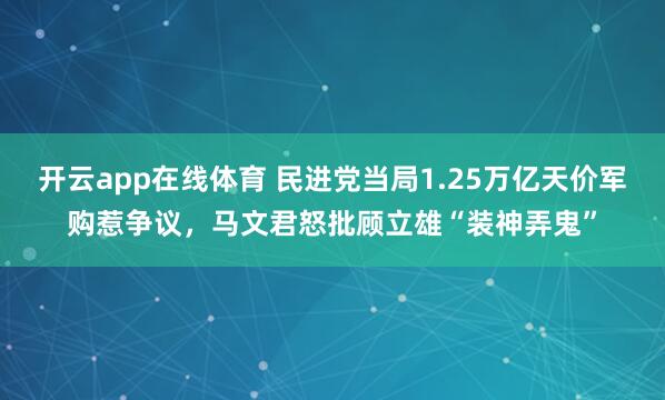 开云app在线体育 民进党当局1.25万亿天价军购惹争议，马文君怒批顾立雄“装神弄鬼”