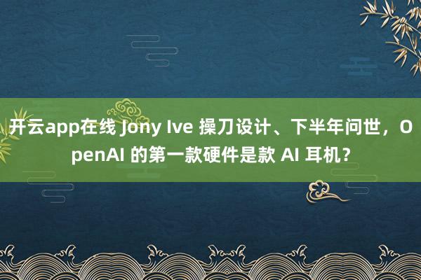 开云app在线 Jony Ive 操刀设计、下半年问世，OpenAI 的第一款硬件是款 AI 耳机？