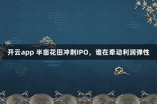 开云app 半亩花田冲刺IPO，谁在牵动利润弹性