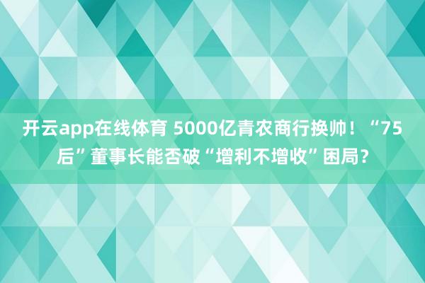 开云app在线体育 5000亿青农商行换帅！“75后”董事长能否破“增利不增收”困局？