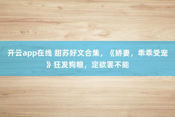 开云app在线 甜苏好文合集，《娇妻，乖乖受宠》狂发狗粮，定欲罢不能