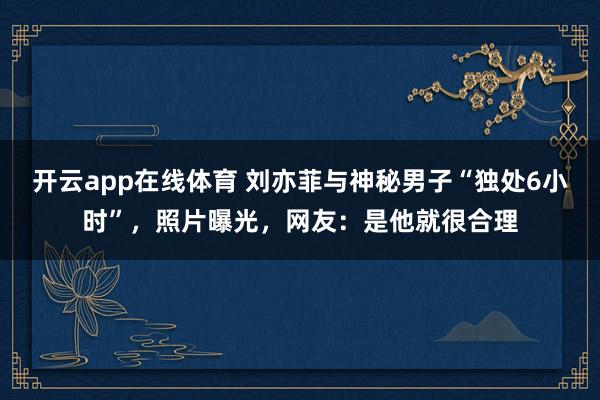 开云app在线体育 刘亦菲与神秘男子“独处6小时”，照片曝光，网友：是他就很合理