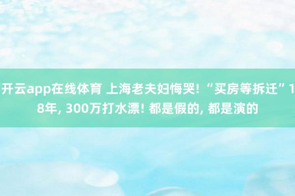 开云app在线体育 上海老夫妇悔哭! “买房等拆迁”18年, 300万打水漂! 都是假的, 都是演的