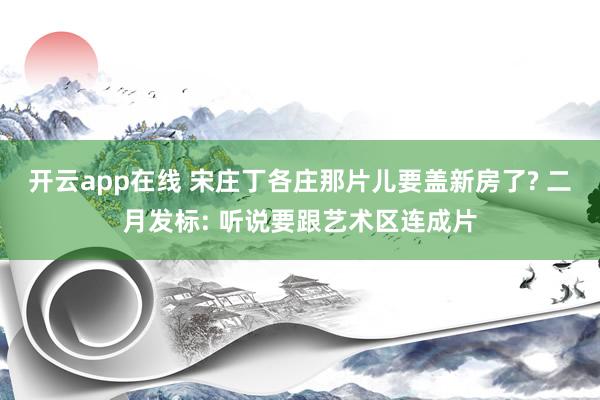 开云app在线 宋庄丁各庄那片儿要盖新房了? 二月发标: 听说要跟艺术区连成片