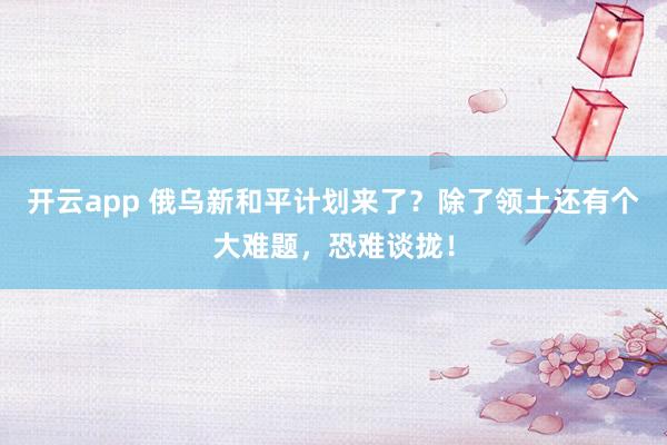 开云app 俄乌新和平计划来了？除了领土还有个大难题，恐难谈拢！
