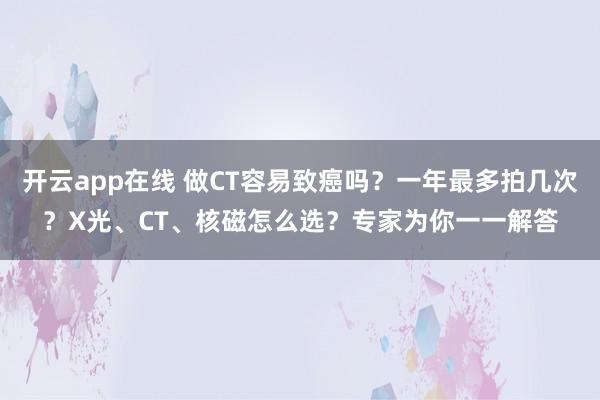开云app在线 做CT容易致癌吗？一年最多拍几次？X光、CT、核磁怎么选？专家为你一一解答