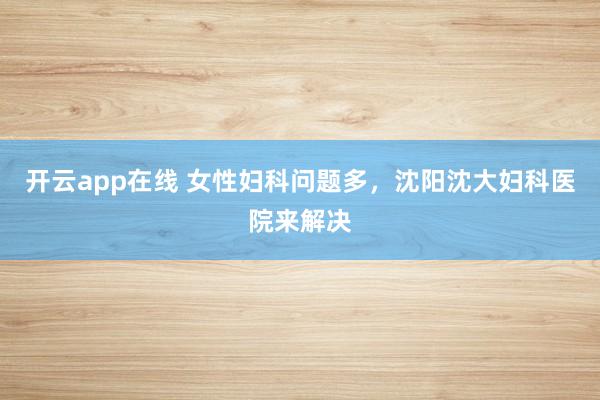 开云app在线 女性妇科问题多,沈阳沈大妇科医院来解决