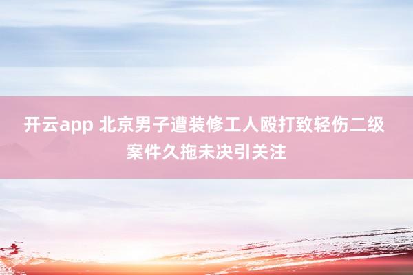 开云app 北京男子遭装修工人殴打致轻伤二级 案件久拖未决引关注