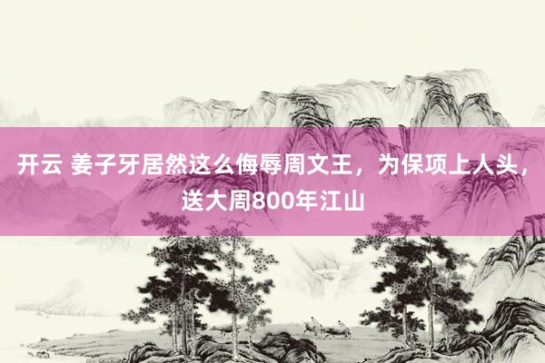 开云 姜子牙居然这么侮辱周文王,为保项上人头,送大周800年江山