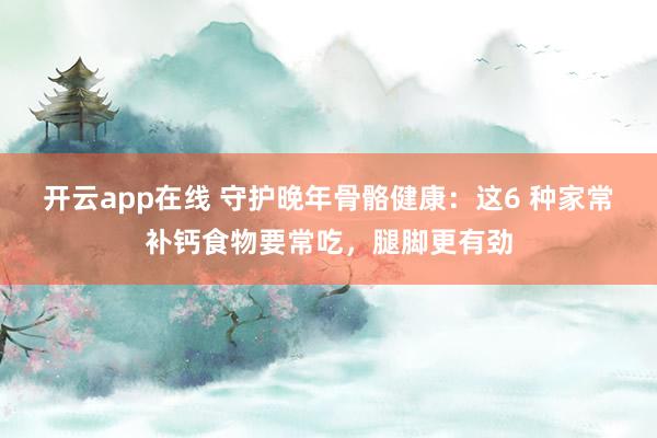 开云app在线 守护晚年骨骼健康:这6 种家常补钙食物要常吃,腿脚更有劲