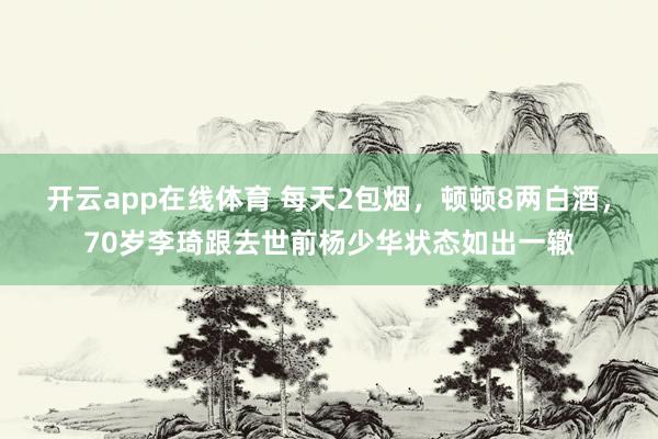 开云app在线体育 每天2包烟,顿顿8两白酒,70岁李琦跟去世前杨少华状态如出一辙