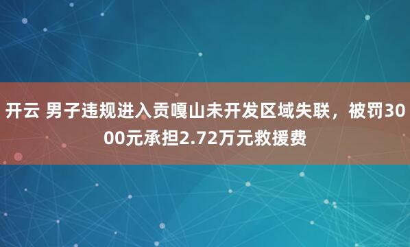 开云 男子违规进入贡嘎山未开发区域失联,被罚3000元承担2.72万元救援费