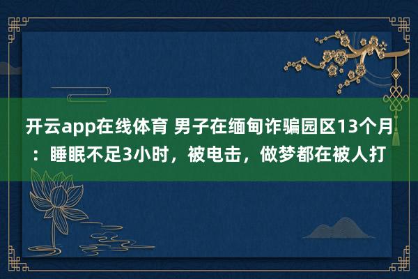 开云app在线体育 男子在缅甸诈骗园区13个月:睡眠不足3小时,被电击,做梦都在被人打