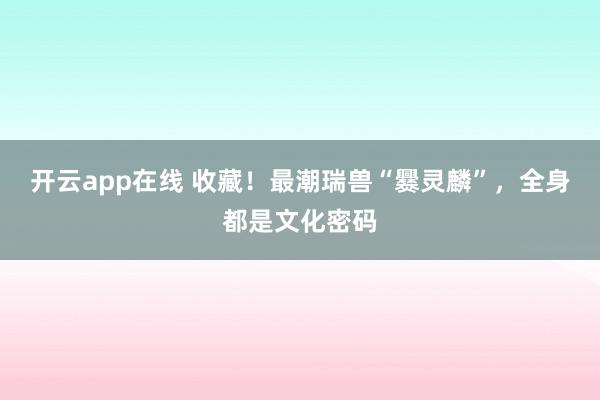 开云app在线 收藏！最潮瑞兽“爨灵麟”，全身都是文化密码