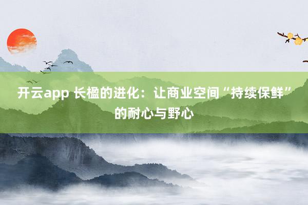开云app 长楹的进化：让商业空间“持续保鲜”的耐心与野心