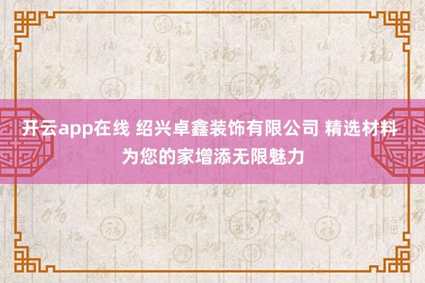 开云app在线 绍兴卓鑫装饰有限公司 精选材料 为您的家增添无限魅力