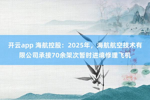 开云app 海航控股：2025年，海航航空技术有限公司承接70余架次暂时进境修理飞机