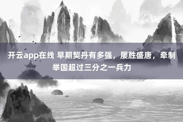 开云app在线 早期契丹有多强，屡胜盛唐，牵制举国超过三分之一兵力