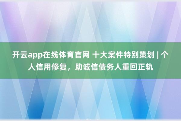 开云app在线体育官网 十大案件特别策划 | 个人信用修复，助诚信债务人重回正轨