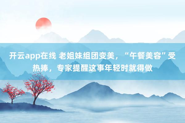 开云app在线 老姐妹组团变美，“午餐美容”受热捧，专家提醒这事年轻时就得做