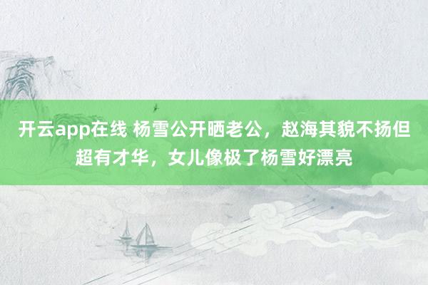 开云app在线 杨雪公开晒老公，赵海其貌不扬但超有才华，女儿像极了杨雪好漂亮