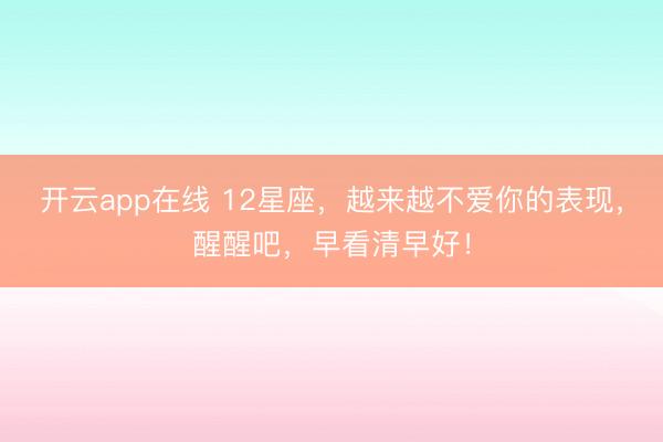 开云app在线 12星座，越来越不爱你的表现，醒醒吧，早看清早好！