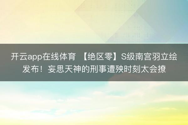 开云app在线体育 【绝区零】S级南宫羽立绘发布!妄思天神的刑事遭殃时刻太会撩
