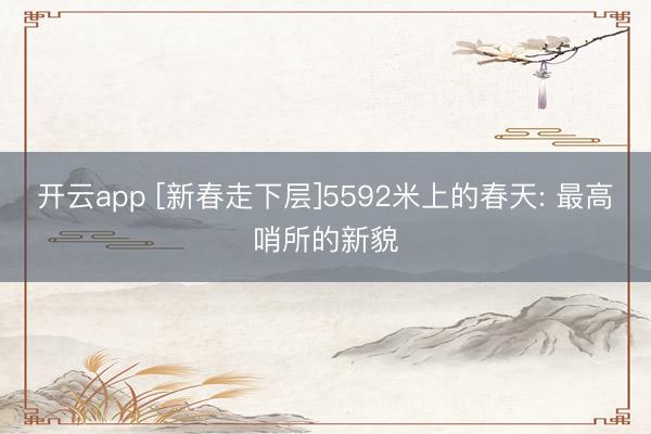 开云app [新春走下层]5592米上的春天: 最高哨所的新貌