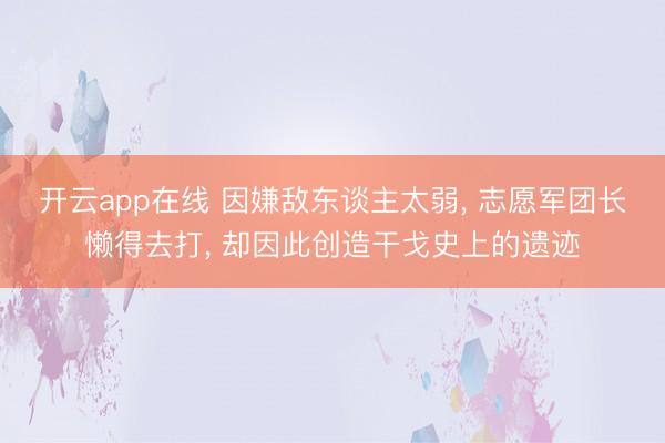 开云app在线 因嫌敌东谈主太弱， 志愿军团长懒得去打， 却因此创造干戈史上的遗迹