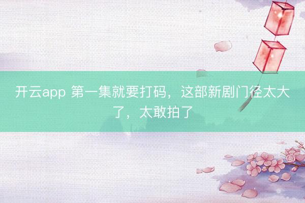 开云app 第一集就要打码，这部新剧门径太大了，太敢拍了