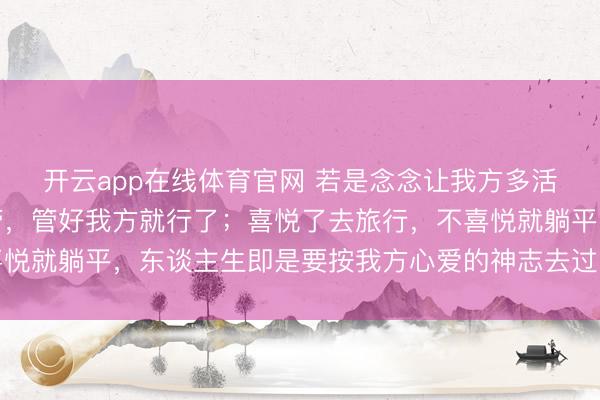 开云app在线体育官网 若是念念让我方多活几年,你就谁齐不要管,管好我方就行了;喜悦了去旅行,不喜悦就躺平,东谈主生即是要按我方心爱的神志去过,其他的爱谁谁