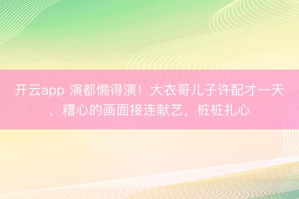 开云app 演都懒得演!大衣哥儿子许配才一天,糟心的画面接连献艺,桩桩扎心