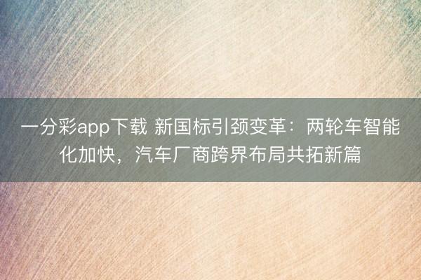 一分彩app下载 新国标引颈变革：两轮车智能化加快，汽车厂商跨界布局共拓新篇