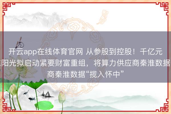 开云app在线体育官网 从参股到控股！千亿元市值企业东阳光拟启动紧要财富重组，将算力供应商秦淮数据“揽入怀中”