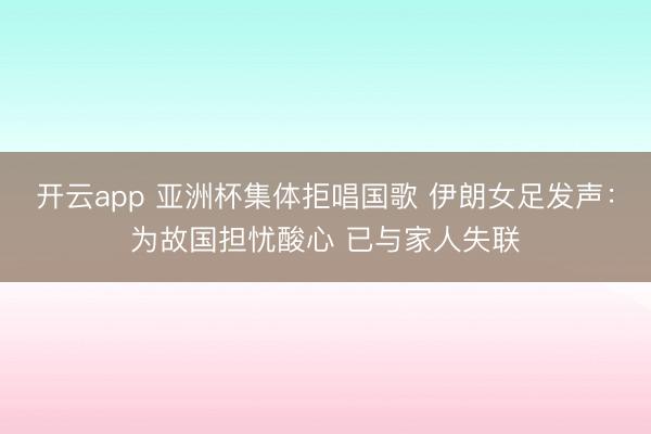 开云app 亚洲杯集体拒唱国歌 伊朗女足发声：为故国担忧酸心 已与家人失联