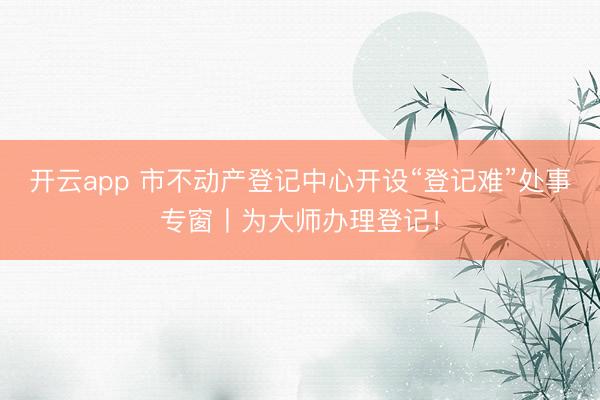 开云app 市不动产登记中心开设“登记难”处事专窗丨为大师办理登记！