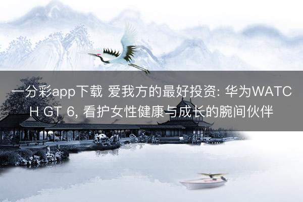 一分彩app下载 爱我方的最好投资: 华为WATCH GT 6, 看护女性健康与成长的腕间伙伴