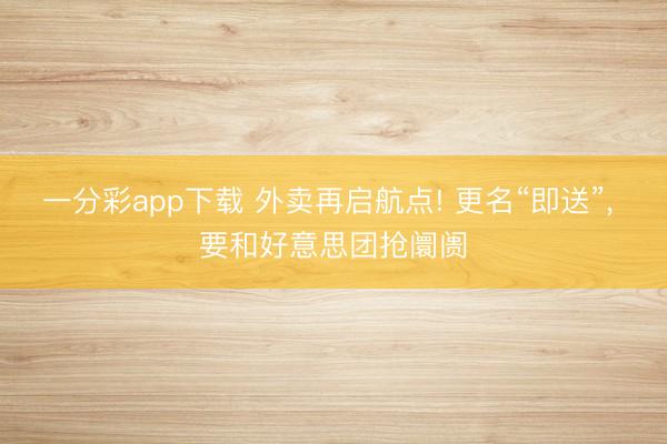 一分彩app下载 外卖再启航点! 更名“即送”, 要和好意思团抢阛阓